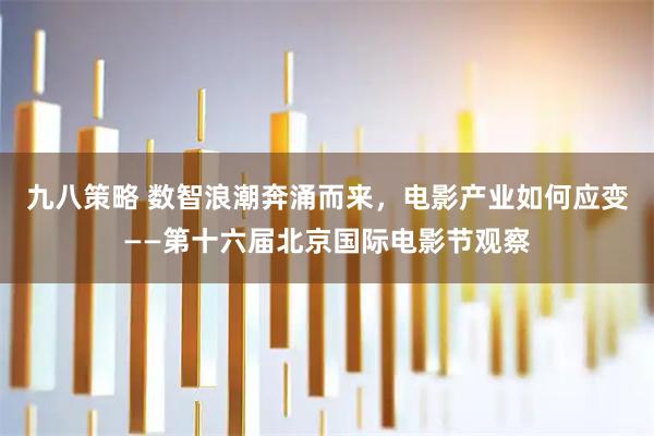九八策略 数智浪潮奔涌而来，电影产业如何应变——第十六届北京国际电影节观察