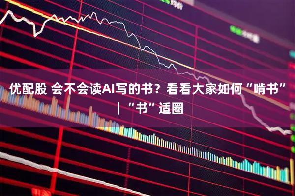优配股 会不会读AI写的书？看看大家如何“啃书”｜“书”适圈